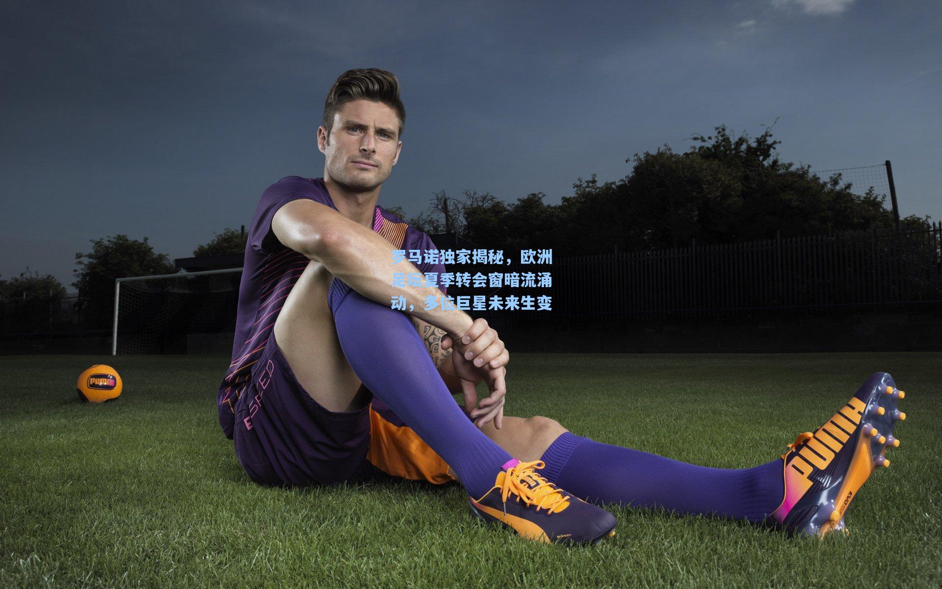 罗马诺独家揭秘，欧洲足坛夏季转会窗暗流涌动，多位巨星未来生变