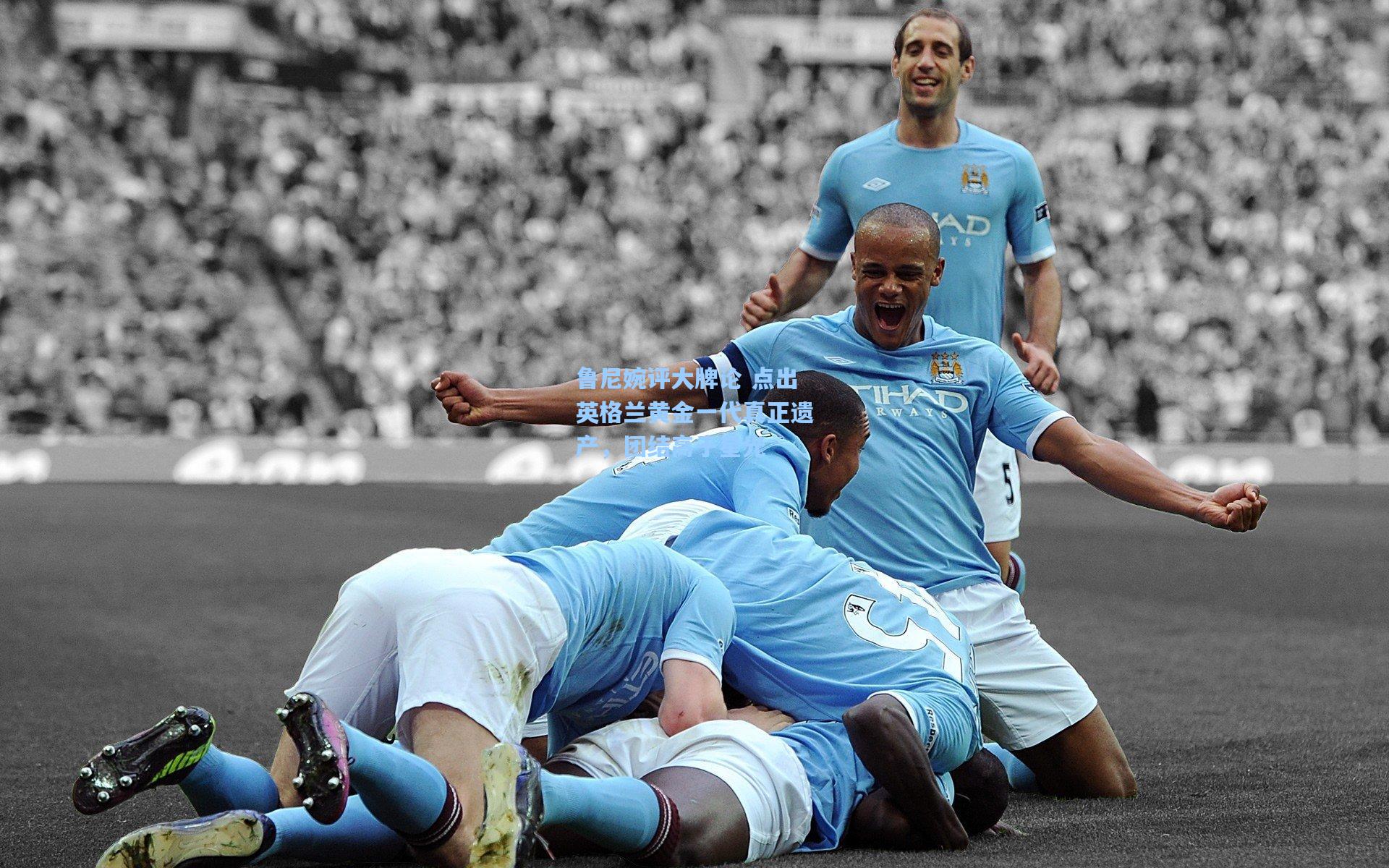 鲁尼婉评大牌论 点出英格兰黄金一代真正遗产，团结高于星光